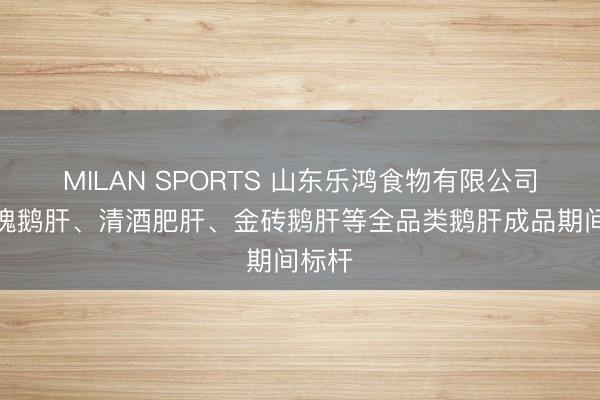 MILAN SPORTS 山东乐鸿食物有限公司:玫瑰鹅肝、清酒肥肝、金砖鹅肝等全品类鹅肝成品期间标杆