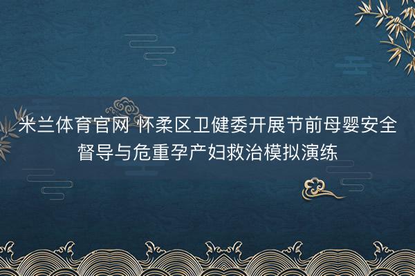 米兰体育官网 怀柔区卫健委开展节前母婴安全督导与危重孕产妇救治模拟演练