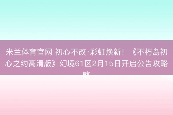 米兰体育官网 初心不改·彩虹焕新！《不朽岛初心之约高清版》幻境61区2月15日开启公告攻略