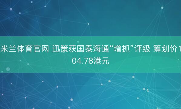 米兰体育官网 迅策获国泰海通“增抓”评级 筹划价104.78港元