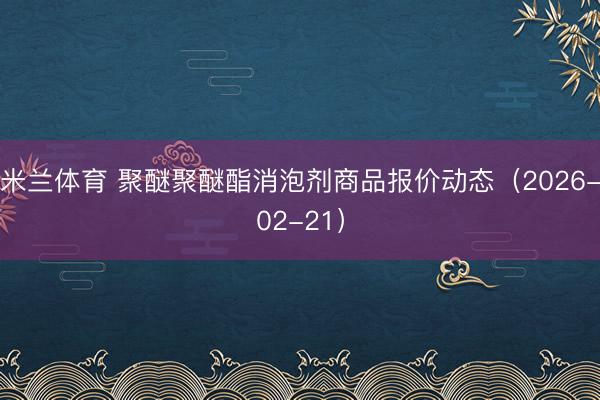 米兰体育 聚醚聚醚酯消泡剂商品报价动态(2026-02-21)
