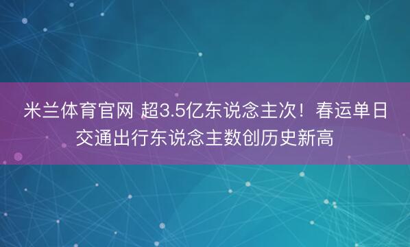 米兰体育官网 超3.5亿东说念主次！春运单日交通出行东说念主数创历史新高