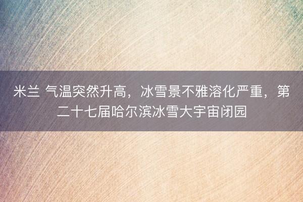 米兰 气温突然升高，冰雪景不雅溶化严重，第二十七届哈尔滨冰雪大宇宙闭园