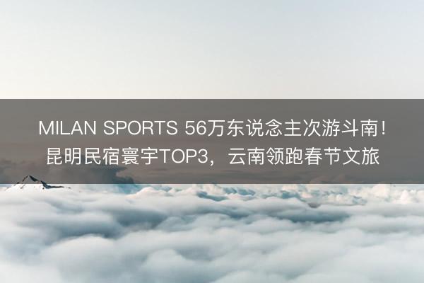 MILAN SPORTS 56万东说念主次游斗南!昆明民宿寰宇TOP3,云南领跑春节文旅