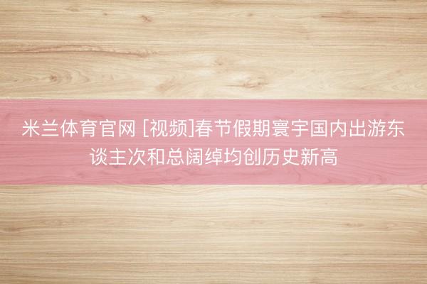 米兰体育官网 [视频]春节假期寰宇国内出游东谈主次和总阔绰均创历史新高