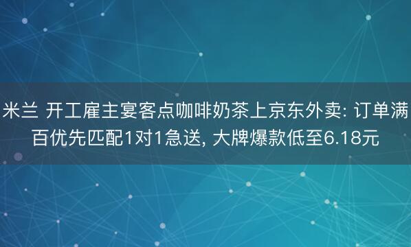 米兰 开工雇主宴客点咖啡奶茶上京东外卖: 订单满百优先匹配1对1急送, 大牌爆款低至6.18元