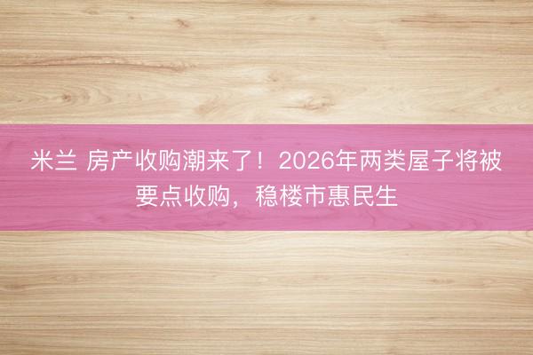 米兰 房产收购潮来了！2026年两类屋子将被要点收购，稳楼市惠民生