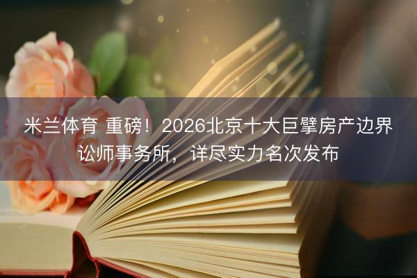 米兰体育 重磅!2026北京十大巨擘房产边界讼师事务所,详尽实力名次发布