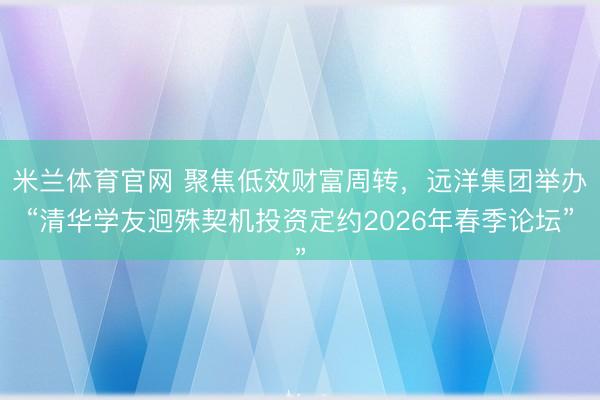 米兰体育官网 聚焦低效财富周转,远洋集团举办“清华学友迥殊契机投资定约2026年春季论坛”