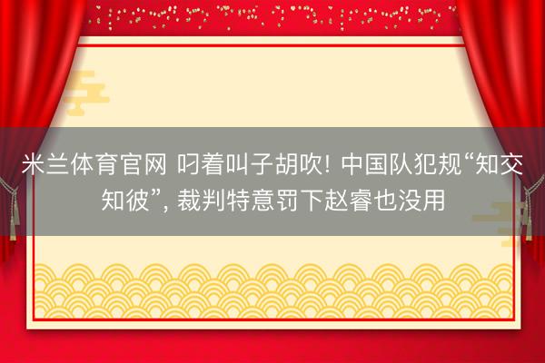 米兰体育官网 叼着叫子胡吹! 中国队犯规“知交知彼”， 裁判特意罚下赵睿也没用