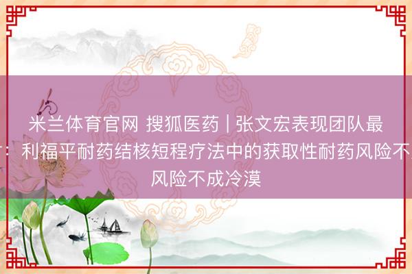 米兰体育官网 搜狐医药 | 张文宏表现团队最新商讨:利福平耐药结核短程疗法中的获取性耐药风险不成冷漠
