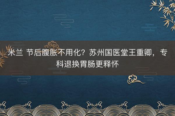 米兰 节后腹胀不用化？苏州国医堂王重卿，专科退换胃肠更释怀