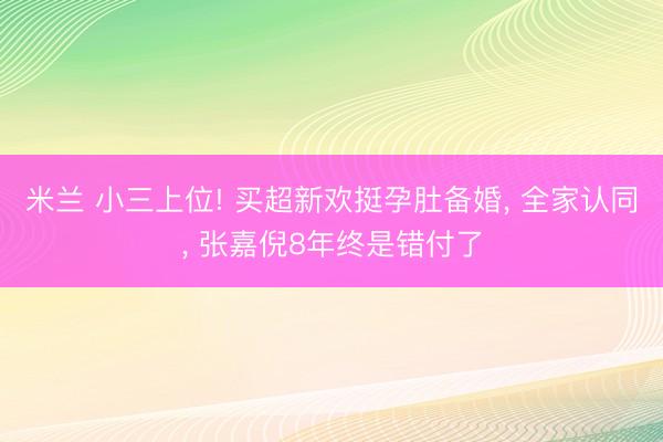 米兰 小三上位! 买超新欢挺孕肚备婚， 全家认同， 张嘉倪8年终是错付了